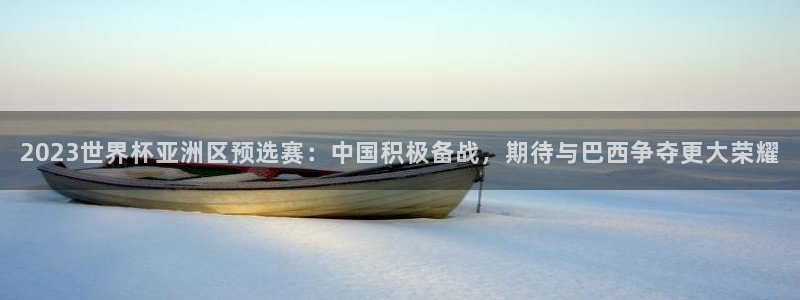 澳门世界杯直播：2023世界杯亚洲区预选赛：中国积极备战，期待与巴西争夺更大荣耀